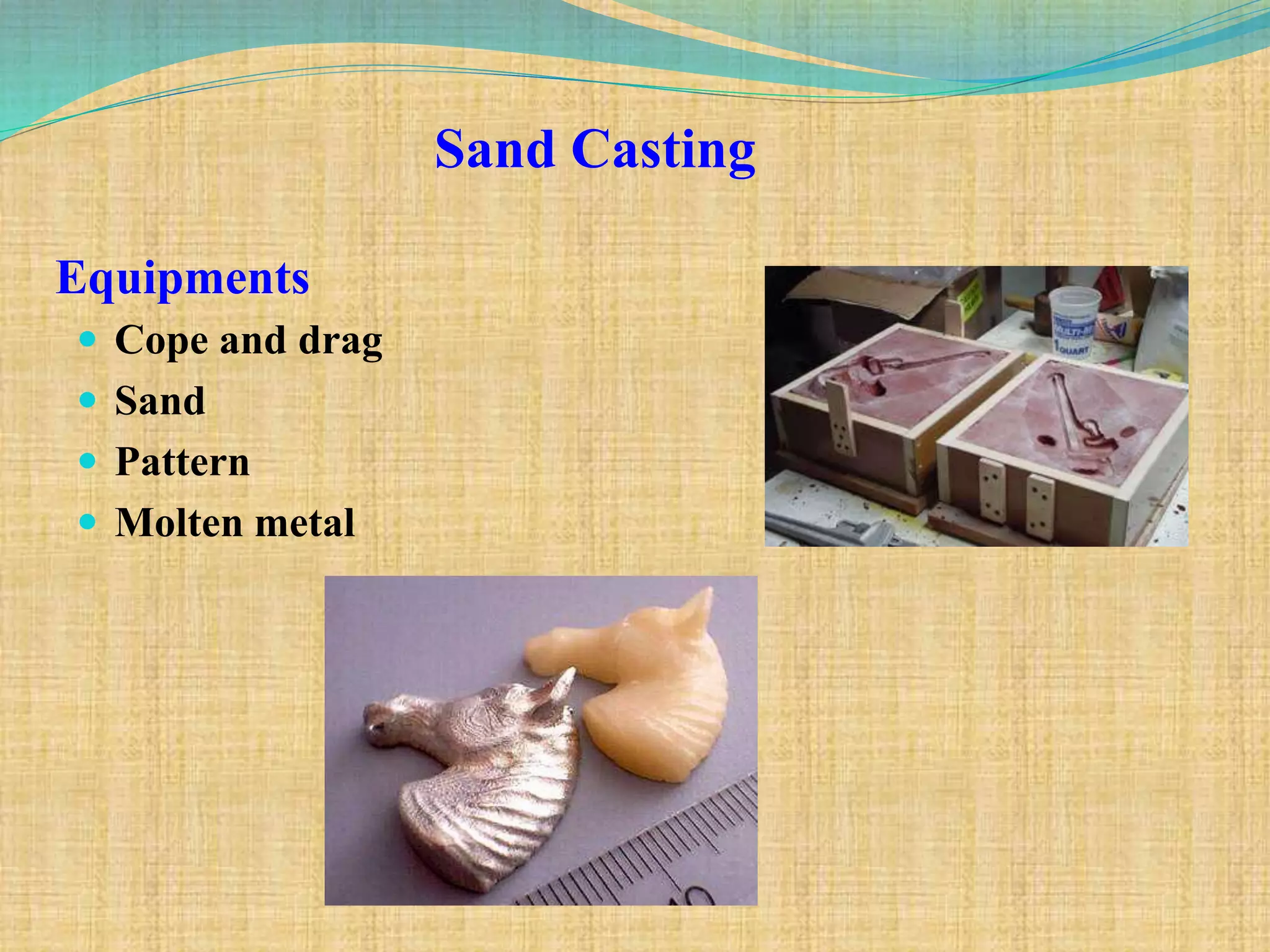 Equipments
 Cope and drag
 Sand
 Pattern
 Molten metal
Sand Casting
 
