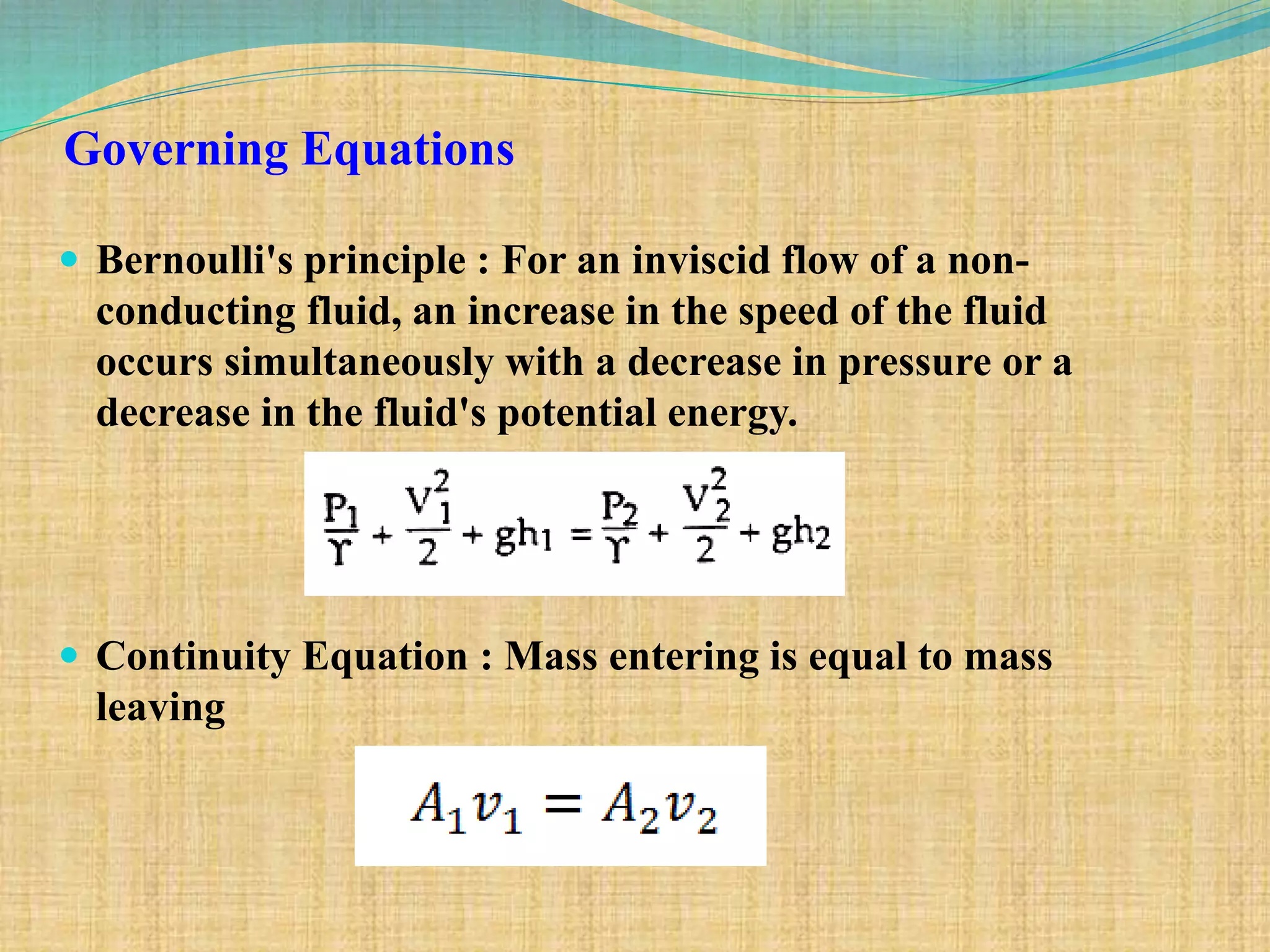 Governing Equations
 Bernoulli's principle : For an inviscid flow of a non-
conducting fluid, an increase in the speed of the fluid
occurs simultaneously with a decrease in pressure or a
decrease in the fluid's potential energy.
 Continuity Equation : Mass entering is equal to mass
leaving
 
