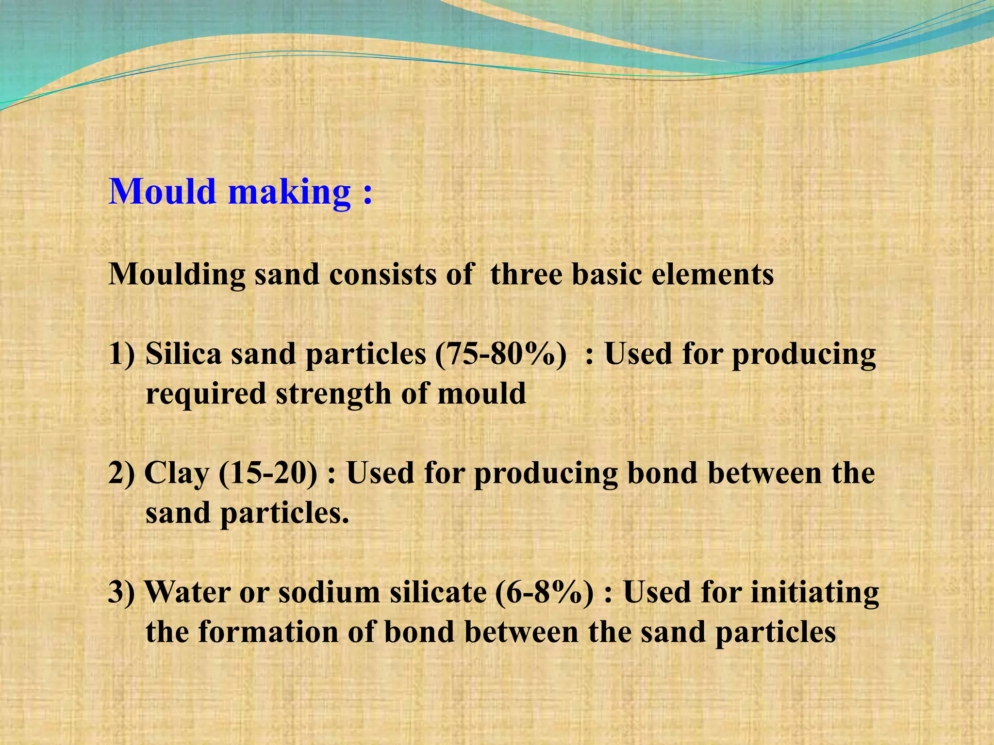 Mould making :
Moulding sand consists of three basic elements
1) Silica sand particles (75-80%) : Used for producing
required strength of mould
2) Clay (15-20) : Used for producing bond between the
sand particles.
3) Water or sodium silicate (6-8%) : Used for initiating
the formation of bond between the sand particles
 