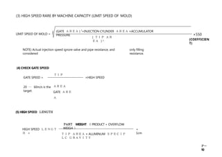 (3) HIGH SPEED RARE BY MACHINE CAPACITY (LIMIT SPEED OF MOLD)
NOTE) Actual injection speed ignore valve and pipe resistance, and
considered
only filling
resistance.
(4) CHECK GATE SPEED
GATE SPEED = ×HIGH SPEED
20 ～ 60m/s is the
target.
ＴＩＰ
ＡＲＥＡ
GATE ＡＲＥ
Ａ
HIGH SPEED ＬＥＮＧＴ
Ｈ =
+
1cm
LIMIT SPEED OF MOLD =
( ＴＩＰ ＡＲ
ＥＡ ) 3
(GATE ＡＲＥＡ ) 2
×INJECTION CYLINDER ＡＲＥＡ ×ACCUMULATOR
PRESSURE ×550
Ｐ－
10
(COEFFICIEN
T)
(5) HIGH SPEED Ｌ
Ｅ
Ｎ
Ｇ
Ｔ
Ｈ
Ｐ
Ａ
Ｒ
Ｔ WEIGHT （ PRODUCT + OVERFLOW
WEIGH ）
ＴＩＰ ＡＲＥＡ × ALUMINUM ＳＰＥＣＩＦ
ＬＣ ＧＲＡＶＩＴＹ
 