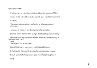 Ｐ－
15
4) INTENSIFY TIME
It is important to intensify smoothly and keep the pressure of filled
molten metal without burr, as the proverb goes ｢ strike the iron while
it is hot ｣ .
The reason is because that it is effective to help cubic volume
shrinkage,
compress air mixed in, and densify internal organization.
Intensify time is the time from plunger stop to casting pressure apply.
Pressurization is required before molten aluminum starts to solidify in
cavity.
5) BISCUIT THICKNESS
The target of biscuit thickness
BISCUIT THICKNESS (mm) = 0.25×CHIP DIAMETER (mm)
If the biscuit is thin, specific gravity of product decrease because
biscuit spread effective pressure (gate riser effect) throughout in
cavity.
 