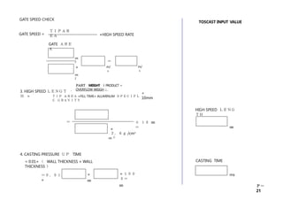 Ｐ－
21
＋ １０ ㎜
＝
×
２．６ｇ /cm3
㎝ 2
＝
㎜
HIGH SPEED ＬＥＮＧ
ＴＨ
TOSCAST INPUT VALUE
＝０．０１
×
×
㎜
× １００
０＝
㎜
4. CASTING PRESSURE ＵＰ TIME
= 0.01× （ WALL THICKNESS × WALL
THICKNESS ）
ms
CASTING TIME
㎝
2
㎝
2
×
＝
m/
ｓ
m/
ｓ
GATE SPEED CHECK
GATE SPEED =
ＴＩＰＡＲ
ＥＡ
GATE ＡＲＥ
Ａ
×HIGH SPEED RATE
3. HIGH SPEED ＬＥＮＧＴ
Ｈ =
Ｐ
Ａ
Ｒ
Ｔ WEIGHT （ PRODUCT +
OVERFLOW WEIGH ）
+
10mm
ＴＩＰ ＡＲＥＡ ×FILL TIME× ALUMINUM ＳＰＥＣＩＦＬ
Ｃ ＧＲＡＶＩＴＹ
 
