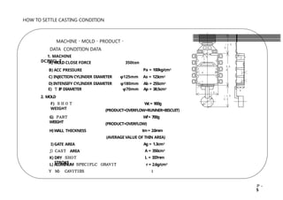 MACHINE ･ MOLD ･ PRODUCT ･
DATA CONDITION DATA
1. MACHINE
DC350CL-T
A) MOLD CLOSE FORCE
B) ACC PRESSURE
350ton
Pa = 100kg/cm2
C) INJECTIONCYLINDER DIAMETER φ125mm As = 123cm2
D) INTENSIFY CYLINDER DIAMETER φ180mm Ab = 255cm2
E) Ｔ IP DIAMETER φ70mm Ap = 38.5cm2
2. MOLD
F) ＳＨＯＴ
WEIGHT
G) Ｐ
Ａ
Ｒ
Ｔ
WEIGHT
H) WALL THICKNESS
I)GATE AREA
J) Ｃ
Ａ
Ｓ
Ｔ AREA
K) DRY Ｓ
Ｈ
Ｏ
Ｔ
STROKE
Wc= 900g
(PRODUCT+OVERFLOW+RUNNER+BISCUIT)
Wf= 700g
(PRODUCT+OVERFLOW)
tm= 2.0mm
(AVERAGE VALUE OF THIN AREA)
Ag = 1.3cm2
A = 350cm2
L = 337mm
L) ALUMINUM Ｓ
Ｐ
Ｅ
Ｃ
Ｉ
Ｆ
Ｌ
Ｃ Ｇ
Ｒ
Ａ
Ｖ
Ｉ
Ｔ
Ｙ Ｍ
） Ｃ
Ａ
Ｖ
Ｉ
Ｔ
Ｉ
Ｅ
Ｓ
r = 2.6g/cm3
１
HOW TO SETTLE CASTING CONDITION
（１３
５）
２０
０
（１２
０）
（７
０）
１２
０
１
０
６ ６
１
５
４
０
４
０
１
３
３ °
Ｐ－
5
 