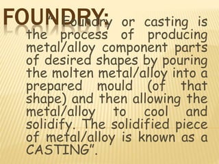 FOUNDRY:” Foundry or casting is
the process of producing
metal/alloy component parts
of desired shapes by pouring
the molten metal/alloy into a
prepared mould (of that
shape) and then allowing the
metal/alloy to cool and
solidify. The solidified piece
of metal/alloy is known as a
CASTING”.
 