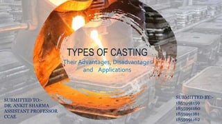 TYPES OF CASTING
Their Advantages, Disadvantages
and Applications
SUBMITTED TO:-
DR. ANKIT SHARMA
ASSISTANT PROFESSOR
CCAE
SUBMITTED BY:-
1855991159
1855991160
1855991161
1855991162
 
