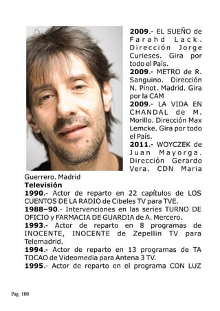 2009.- EL SUEÑO de
F a r a h d L a c k .
D i r e c c i ó n J o r g e
Curieses. Gira por
todo el País.
2009.- METRO de R.
Sanguino. Dirección
N. Pinot. Madrid. Gira
por la CAM
2009.- LA VIDA EN
CHANDAL de M.
Morillo. Dirección Max
Lemcke. Gira por todo
el País.
2011.- WOYCZEK de
J u a n M a y o r g a .
Dirección Gerardo
Vera. CDN Maria
Guerrero. Madrid
Televisión
1990.- Actor de reparto en 22 capítulos de LOS
CUENTOS DE LA RADIO de Cibeles TV para TVE.
1988–90.- Intervenciones en las series TURNO DE
OFICIO y FARMACIA DE GUARDIA de A. Mercero.
1993.- Actor de reparto en 8 programas de
INOCENTE, INOCENTE de Zepellin TV para
Telemadrid.
1994.- Actor de reparto en 13 programas de TA
TOCAO de Videomedia para Antena 3 TV.
1995.- Actor de reparto en el programa CON LUZ
Pag 100
 