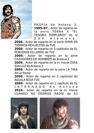 P R O P I A d e A n t e n a 3 .
1995-97.- Actor de reparto en
la serie TERRA X “EL
TESORO TEMPLARIO” de la
Z D F A l e m a n a .
2006.- Actor de reparto en la serie AMAR EN
TIEMPOS REVUELTOS de TVE.
2008.- Actor de reparto en 5 capítulos de EL
PORVENIR ES LARGO de TVE
2008.- Actor de reparto en la serie
CAZADORES DE HOMBRES de Antena 3
2009.- Actor de reparto en la tv movie DÍAS
SIN LUZ de Antena 3
2009.- Actor de reparto en la serie LA TIRA
de La Sexta
2009.- Actor de reparto en 2 capítulos de
AGUILA ROJA TVE
2009.- Actor de reparto en 1 capítulo de EL
I N T E R N A D O d e A n t e n a
2010.- Actor de reparto en la tv movie
CUANDO NO ERAMOS NADIE de A3
 