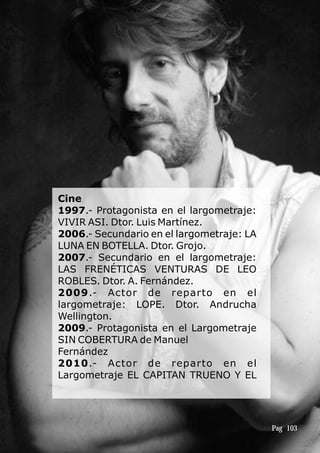 Cine
1997.- Protagonista en el largometraje:
VIVIR ASI. Dtor. Luis Martínez.
2006.- Secundario en el largometraje: LA
LUNA EN BOTELLA. Dtor. Grojo.
2007.- Secundario en el largometraje:
LAS FRENÉTICAS VENTURAS DE LEO
ROBLES. Dtor. A. Fernández.
2009.- Actor de reparto en el
largometraje: LOPE. Dtor. Andrucha
Wellington.
2009.- Protagonista en el Largometraje
SIN COBERTURA de Manuel
Fernández
2010.- Actor de reparto en el
Largometraje EL CAPITAN TRUENO Y EL
Pag 103
 