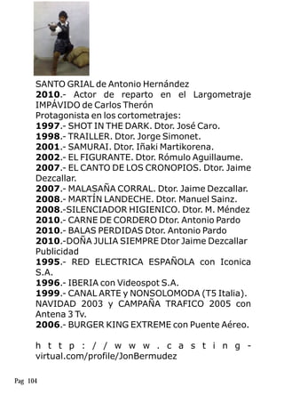 SANTO GRIAL de Antonio Hernández
2010.- Actor de reparto en el Largometraje
IMPÁVIDO de Carlos Therón
Protagonista en los cortometrajes:
1997.- SHOT IN THE DARK. Dtor. José Caro.
1998.- TRAILLER. Dtor. Jorge Simonet.
2001.- SAMURAI. Dtor. Iñaki Martikorena.
2002.- EL FIGURANTE. Dtor. Rómulo Aguillaume.
2007.- EL CANTO DE LOS CRONOPIOS. Dtor. Jaime
Dezcallar.
2007.- MALASAÑA CORRAL. Dtor. Jaime Dezcallar.
2008.- MARTÍN LANDECHE. Dtor. Manuel Sainz.
2008.-SILENCIADOR HIGIENICO. Dtor. M. Méndez
2010.- CARNE DE CORDERO Dtor. Antonio Pardo
2010.- BALAS PERDIDAS Dtor. Antonio Pardo
2010.-DOÑA JULIA SIEMPRE Dtor Jaime Dezcallar
Publicidad
1995.- RED ELECTRICA ESPAÑOLA con Iconica
S.A.
1996.- IBERIA con Videospot S.A.
1999.- CANAL ARTE y NONSOLOMODA (T5 Italia).
NAVIDAD 2003 y CAMPAÑA TRAFICO 2005 con
Antena 3 Tv.
2006.- BURGER KING EXTREME con Puente Aéreo.
h t t p : / / w w w . c a s t i n g -
virtual.com/profile/JonBermudez
Pag 104
 