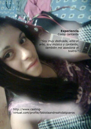 Experiencia
Como cantante
"Soy muy dedicada, amo el
arte, soy músico y cantante,
también me apasiona el
teatro."
http://www.casting-
virtual.com/profile/fabiolaandreahidalgoaros
Pag 109
 