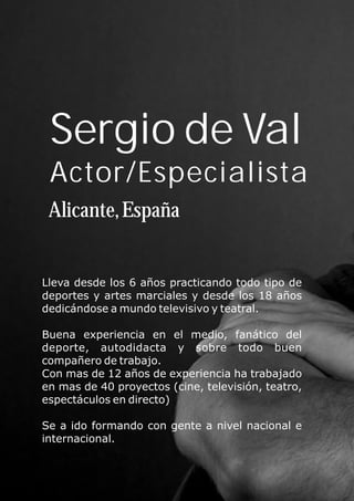 Sergio de Val
Actor/Especialista
Alicante,España
Lleva desde los 6 años practicando todo tipo de
deportes y artes marciales y desde los 18 años
dedicándose a mundo televisivo y teatral.
Buena experiencia en el medio, fanático del
deporte, autodidacta y sobre todo buen
compañero de trabajo.
Con mas de 12 años de experiencia ha trabajado
en mas de 40 proyectos (cine, televisión, teatro,
espectáculos en directo)
Se a ido formando con gente a nivel nacional e
internacional.
 