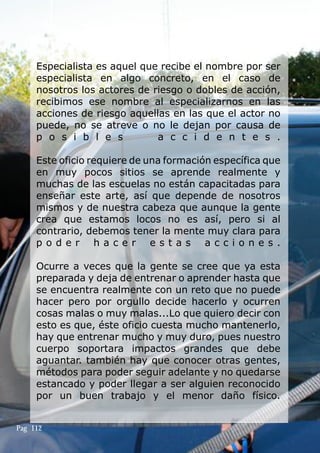 Especialista es aquel que recibe el nombre por ser
especialista en algo concreto, en el caso de
nosotros los actores de riesgo o dobles de acción,
recibimos ese nombre al especializarnos en las
acciones de riesgo aquellas en las que el actor no
puede, no se atreve o no le dejan por causa de
p o s i b l e s a c c i d e n t e s .
Este oficio requiere de una formación específica que
en muy pocos sitios se aprende realmente y
muchas de las escuelas no están capacitadas para
enseñar este arte, así que depende de nosotros
mismos y de nuestra cabeza que aunque la gente
crea que estamos locos no es así, pero si al
contrario, debemos tener la mente muy clara para
p o d e r h a c e r e s t a s a c c i o n e s .
Ocurre a veces que la gente se cree que ya esta
preparada y deja de entrenar o aprender hasta que
se encuentra realmente con un reto que no puede
hacer pero por orgullo decide hacerlo y ocurren
cosas malas o muy malas...Lo que quiero decir con
esto es que, éste oficio cuesta mucho mantenerlo,
hay que entrenar mucho y muy duro, pues nuestro
cuerpo soportara impactos grandes que debe
aguantar. también hay que conocer otras gentes,
métodos para poder seguir adelante y no quedarse
estancado y poder llegar a ser alguien reconocido
por un buen trabajo y el menor daño físico.
Pag 112
 