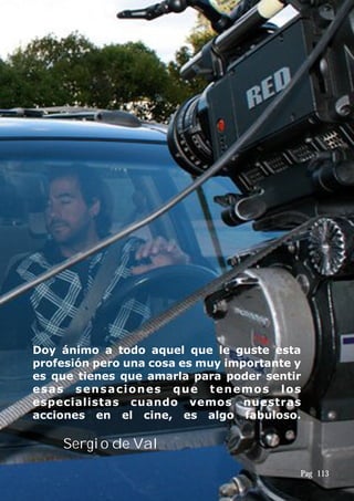 Doy ánimo a todo aquel que le guste esta
profesión pero una cosa es muy importante y
es que tienes que amarla para poder sentir
esas sensaciones que tenemos los
especialistas cuando vemos nuestras
acciones en el cine, es algo fabuloso.
Sergio de Val
Pag 113
 