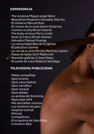 EXPERIENCIA
-The sindone/Miguel angel fabre
-Beautifull/Alejandro Gonzalez Iñarritu
-El solitario/Manuel Rios
-El verano de la roca/Javier Gutierrez
-Camara oculta/Bryan Goeres
-The body armour/Ferry Lively
-Deal (el trato)/Bryan Goeres
-Salvador/Manuel Huerga
-La comunidad/Alex de la Iglesia
-El palo/Eva Lesmes
-La voz de su amo/Emilio Martinez Lazaro
-Pasos de baile/Jonh Malkovich
-Manolito gafotas 2/Joan Potau
-El sueño de Ivan/Roberto Santiago
TELEVISION/PUBLICIDAD
-Malas compañias
-Spot amena
-Spot caixa Galicia
-Spot carrefour
-Spot renault
-Spot adidas
-La azotea del Wyoming
-Reportaje AXN
-Mis adorables vecinos
-Los hombres de paco
-Hospital central
-Policias
-Compañeros
-El programa de Jose Mota
-Conexion Alba
 