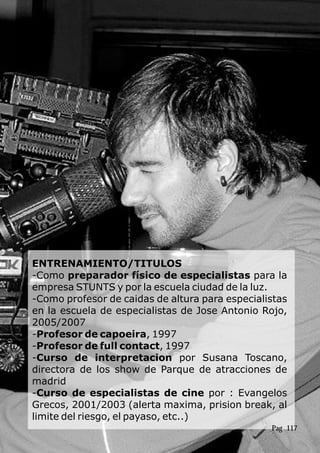 ENTRENAMIENTO/TITULOS
-Como preparador físico de especialistas para la
empresa STUNTS y por la escuela ciudad de la luz.
-Como profesor de caidas de altura para especialistas
en la escuela de especialistas de Jose Antonio Rojo,
2005/2007
-Profesor de capoeira, 1997
-Profesor de full contact, 1997
-Curso de interpretacion por Susana Toscano,
directora de los show de Parque de atracciones de
madrid
-Curso de especialistas de cine por : Evangelos
Grecos, 2001/2003 (alerta maxima, prision break, al
limite del riesgo, el payaso, etc..)
Pag 117
 