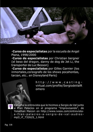 -Curso de especialistas por la escuela de Angel
Plana, 1998/2000
-Curso de especialistas por Christian bergner
(el beso del dragon, danny de dog de Jet Li, the
transporter de Luc Besson)
-Curso de especialistas por Gilles Garnier (los
inmortales,coreografo de los shows pocahontas,
tarzan, etc.. en Disneyland Paris)
h t t p : / / w w w . c a s t i n g -
virtual.com/profile/SergiodeValR
omero
Pag 118
Escucha la entrevista que le hicimos a Sergio de Val junto
a Fran Palacios en el programa "Improvisando", de
Yonathan Maicon en http://www.ivoox.com/entrevista-
a - f r a n - p a l a c i o s - a - s e r g i o - d e - v a l - a u d i o s -
mp3_rf_732625_1.html
 