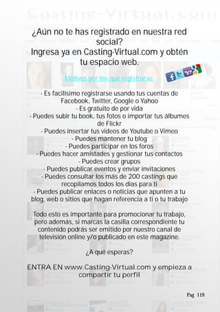 ¿Aún no te has registrado en nuestra red
social?
Ingresa ya en Casting-Virtual.com y obtén
tu espacio web.
- Es facilísimo registrarse usando tus cuentas de
Facebook, Twitter, Google o Yahoo
- Es gratuito de por vida
- Puedes subir tu book, tus fotos o importar tus álbumes
de Flickr
- Puedes insertar tus videos de Youtube o Vimeo
- Puedes mantener tu blog
- Puedes participar en los foros
- Puedes hacer amistades y gestionar tus contactos
- Puedes crear grupos
- Puedes publicar eventos y enviar invitaciones
- Puedes consultar los más de 200 castings que
recopilamos todos los dias para ti
- Puedes publicar enlaces o noticias que apunten a tu
blog, web o sitios que hagan referencia a ti o tu trabajo
Todo esto es importante para promocionar tu trabajo,
pero además, si marcas la casilla correspondiente tu
contenido podrás ser emitido por nuestro canal de
televisión online y/o publicado en este magazine.
¿A qué esperas?
ENTRA EN www.Casting-Virtual.com y empieza a
compartir tu perfil
Motivos por los que registrarse:
Pag 119
 