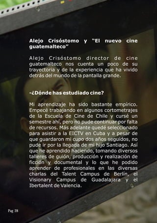 Alejo Crisóstomo y “El nuevo cine
guatemalteco”
Alejo Crisóstomo director de cine
guatemalteco nos cuenta un poco de su
trayectoria y de la experiencia que ha vivido
detrás del mundo de la pantalla grande.
-¿Dónde has estudiado cine?
Mi aprendizaje ha sido bastante empírico.
Empecé trabajando en algunos cortometrajes
de la Escuela de Cine de Chile y cursé un
semestre ahí, pero no pude continuar por falta
de recursos. Más adelante quedé seleccionado
para asistir a la EICTV en Cuba y a pesar de
que guardaron mi cupo dos años seguidos, no
pude ir por la llegada de mi hijo Santiago. Así
que he aprendido haciendo, tomando diversos
talleres de guión, producción y realización de
ficción y documental y lo que he podido
aprender de profesionales en las diversas
charlas del Talent Campus de Berlín, el
Visionary Campus de Guadalajara y el
Ibertalent de Valencia.
Pag 28
 