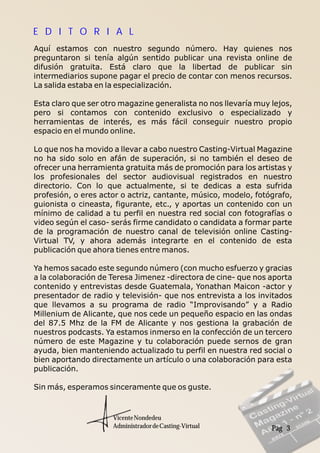 Pag 3
Aquí estamos con nuestro segundo número. Hay quienes nos
preguntaron si tenía algún sentido publicar una revista online de
difusión gratuita. Está claro que la libertad de publicar sin
intermediarios supone pagar el precio de contar con menos recursos.
La salida estaba en la especialización.
Esta claro que ser otro magazine generalista no nos llevaría muy lejos,
pero si contamos con contenido exclusivo o especializado y
herramientas de interés, es más fácil conseguir nuestro propio
espacio en el mundo online.
Lo que nos ha movido a llevar a cabo nuestro Casting-Virtual Magazine
no ha sido solo en afán de superación, si no también el deseo de
ofrecer una herramienta gratuita más de promoción para los artistas y
los profesionales del sector audiovisual registrados en nuestro
directorio. Con lo que actualmente, si te dedicas a esta sufrida
profesión, o eres actor o actriz, cantante, músico, modelo, fotógrafo,
guionista o cineasta, figurante, etc., y aportas un contenido con un
mínimo de calidad a tu perfil en nuestra red social con fotografías o
video según el caso- serás firme candidato o candidata a formar parte
de la programación de nuestro canal de televisión online Casting-
Virtual TV, y ahora además integrarte en el contenido de esta
publicación que ahora tienes entre manos.
Ya hemos sacado este segundo número (con mucho esfuerzo y gracias
a la colaboración de Teresa Jimenez -directora de cine- que nos aporta
contenido y entrevistas desde Guatemala, Yonathan Maicon -actor y
presentador de radio y televisión- que nos entrevista a los invitados
que llevamos a su programa de radio “Improvisando” y a Radio
Millenium de Alicante, que nos cede un pequeño espacio en las ondas
del 87.5 Mhz de la FM de Alicante y nos gestiona la grabación de
nuestros podcasts. Ya estamos inmerso en la confección de un tercero
número de este Magazine y tu colaboración puede sernos de gran
ayuda, bien manteniendo actualizado tu perfil en nuestra red social o
bien aportando directamente un artículo o una colaboración para esta
publicación.
Sin más, esperamos sinceramente que os guste.
VicenteNondedeu
AdministradordeCasting-Virtual
E D I T O R I A L
 