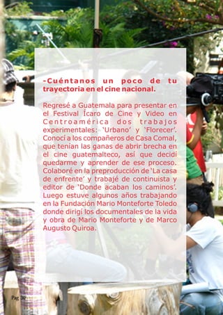 -Cuéntanos un poco de tu
trayectoria en el cine nacional.
Regresé a Guatemala para presentar en
el Festival Ícaro de Cine y Video en
C e n t r o a m é r i c a d o s t r a b a j o s
experimentales: ‘Urbano’ y ‘Florecer’.
Conocí a los compañeros de Casa Comal,
que tenían las ganas de abrir brecha en
el cine guatemalteco, así que decidí
quedarme y aprender de ese proceso.
Colaboré en la preproducción de ‘La casa
de enfrente’ y trabajé de continuista y
editor de ‘Donde acaban los caminos’.
Luego estuve algunos años trabajando
en la Fundación Mario Monteforte Toledo
donde dirigí los documentales de la vida
y obra de Mario Monteforte y de Marco
Augusto Quiroa.
Pag 30
 