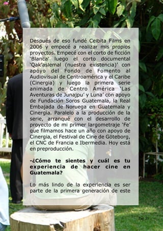 Después de eso fundé Ceibita Films en
2006 y empecé a realizar mis propios
proyectos. Empecé con el corto de ficción
‘Blanca’ luego el corto documental
‘Qak’aslemal (nuestra existencia)’ con
apoyo del Fondo de Fomento al
Audiovisual de Centroamérica y el Caribe
(Cinergia) y luego la primera serie
animada de Centro América ‘Las
Aventuras de Junajpu’ y Luna’ con apoyo
de Fundación Soros Guatemala, la Real
Embajada de Noruega en Guatemala y
Cinergia. Paralelo a la producción de la
serie, arranqué con el desarrollo de
proyecto de mi primer largometraje ‘Fe’
que filmamos hace un año con apoyo de
Cinergia, el Festival de Cine de Göteborg,
el CNC de Francia e Ibermedia. Hoy está
en preproducción.
-¿Cómo te sientes y cuál es tu
experiencia de hacer cine en
Guatemala?
Lo más lindo de la experiencia es ser
parte de la primera generación de este
Pag 31
 