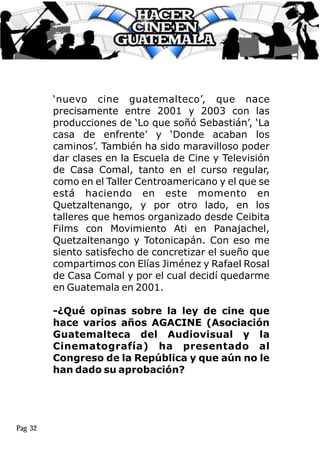 ‘nuevo cine guatemalteco’, que nace
precisamente entre 2001 y 2003 con las
producciones de ‘Lo que soñó Sebastián’, ‘La
casa de enfrente’ y ‘Donde acaban los
caminos’. También ha sido maravilloso poder
dar clases en la Escuela de Cine y Televisión
de Casa Comal, tanto en el curso regular,
como en el Taller Centroamericano y el que se
está haciendo en este momento en
Quetzaltenango, y por otro lado, en los
talleres que hemos organizado desde Ceibita
Films con Movimiento Ati en Panajachel,
Quetzaltenango y Totonicapán. Con eso me
siento satisfecho de concretizar el sueño que
compartimos con Elías Jiménez y Rafael Rosal
de Casa Comal y por el cual decidí quedarme
en Guatemala en 2001.
-¿Qué opinas sobre la ley de cine que
hace varios años AGACINE (Asociación
Guatemalteca del Audiovisual y la
Cinematografía) ha presentado al
Congreso de la República y que aún no le
han dado su aprobación?
Pag 32
 