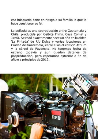 esa búsqueda pone en riesgo a su familia lo que lo
hace cuestionar su fe.
La película es una coproducción entre Guatemala y
Chile, producida por Ceibita Films, Casa Comal y
Jirafa. Se rodó exactamente hace un año en la aldea
'La Pintada' de Río Dulce y varias locaciones en
Ciudad de Guatemala, entre ellas el edificio Atrium
y la cárcel de Pavoncito. No tenemos fecha de
estreno todavía y aun quedan detalles de
posproducción, pero esperamos estrenar a fin de
año o a principios de 2012.
Pag 34
 