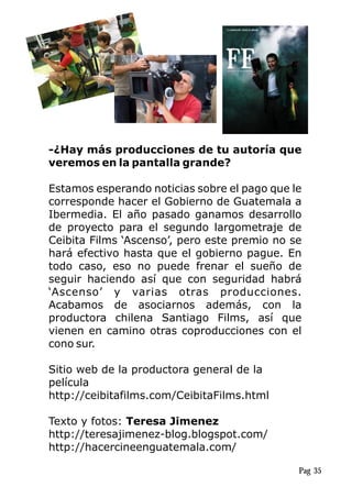 -¿Hay más producciones de tu autoría que
veremos en la pantalla grande?
Estamos esperando noticias sobre el pago que le
corresponde hacer el Gobierno de Guatemala a
Ibermedia. El año pasado ganamos desarrollo
de proyecto para el segundo largometraje de
Ceibita Films ‘Ascenso’, pero este premio no se
hará efectivo hasta que el gobierno pague. En
todo caso, eso no puede frenar el sueño de
seguir haciendo así que con seguridad habrá
‘Ascenso’ y varias otras producciones.
Acabamos de asociarnos además, con la
productora chilena Santiago Films, así que
vienen en camino otras coproducciones con el
cono sur.
Sitio web de la productora general de la
película
http://ceibitafilms.com/CeibitaFilms.html
Texto y fotos: Teresa Jimenez
http://teresajimenez-blog.blogspot.com/
http://hacercineenguatemala.com/
Pag 35
 