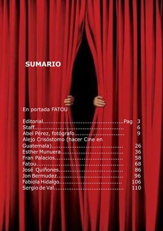 En portada FATOU
Editorial.............................................Pag 3
Staff.................................................. 6
Abel Pérez, fotógrafo............................ 9
Alejo Crisóstomo (hacer Cine en
Guatemala)........................................ 26
Esther Munuera................................... 36
Fran Palacios...................................... 58
Fatou............................................... 68
José Quiñones.................................... 86
Jon Bermudez..................................... 96
Fabiola Hidalgo................................... 106
Sergio de Val....................................... 110
SUMARIO
 