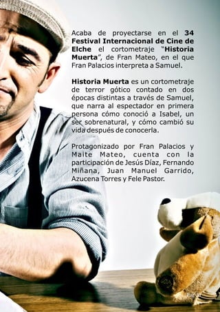 Acaba de proyectarse en el 34
Festival Internacional de Cine de
Elche el cortometraje “Historia
Muerta”, de Fran Mateo, en el que
Fran Palacios interpreta a Samuel.
Historia Muerta es un cortometraje
de terror gótico contado en dos
épocas distintas a través de Samuel,
que narra al espectador en primera
persona cómo conoció a Isabel, un
ser sobrenatural, y cómo cambió su
vida después de conocerla.
Protagonizado por Fran Palacios y
Maite Mateo, cuenta con la
participación de Jesús Díaz, Fernando
Miñana, Juan Manuel Garrido,
Azucena Torres y Fele Pastor.
Pag 59
 