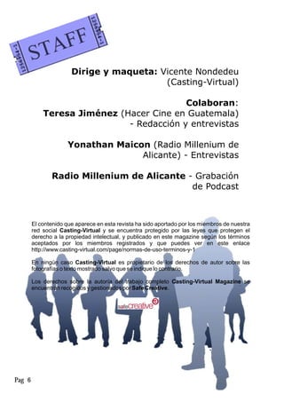 Dirige y maqueta: Vicente Nondedeu
(Casting-Virtual)
Colaboran:
Teresa Jiménez (Hacer Cine en Guatemala)
- Redacción y entrevistas
Yonathan Maicon (Radio Millenium de
Alicante) - Entrevistas
Radio Millenium de Alicante - Grabación
de Podcast
Pag 6
El contenido que aparece en esta revista ha sido aportado por los miembros de nuestra
red social Casting-Virtual y se encuentra protegido por las leyes que protegen el
derecho a la propiedad intelectual, y publicado en este magazine según los términos
aceptados por los miembros registrados y que puedes ver en este enlace
http://www.casting-virtual.com/page/normas-de-uso-terminos-y-1
En ningún caso Casting-Virtual es propietario de los derechos de autor sobre las
fotografías o texto mostrado salvo que se indique lo contrario.
Los derechos sobre la autoría del trabajo completo Casting-Virtual Magazine se
encuentran recogidos y gestionados por Safe Creative.
 