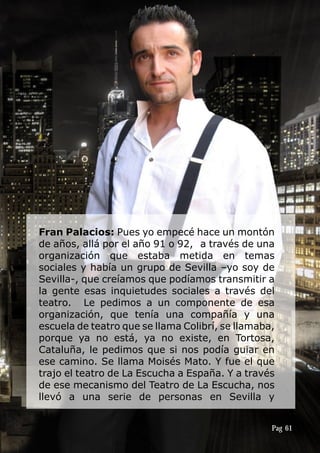 Fran Palacios: Pues yo empecé hace un montón
de años, allá por el año 91 o 92, a través de una
organización que estaba metida en temas
sociales y había un grupo de Sevilla –yo soy de
Sevilla-, que creíamos que podíamos transmitir a
la gente esas inquietudes sociales a través del
teatro. Le pedimos a un componente de esa
organización, que tenía una compañía y una
escuela de teatro que se llama Colibrí, se llamaba,
porque ya no está, ya no existe, en Tortosa,
Cataluña, le pedimos que si nos podía guiar en
ese camino. Se llama Moisés Mato. Y fue el que
trajo el teatro de La Escucha a España. Y a través
de ese mecanismo del Teatro de La Escucha, nos
llevó a una serie de personas en Sevilla y
Pag 61
 