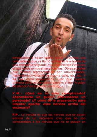 empezamos a hacer teatro social. Creamos una
compañía se que se llamó La Pajarería a través de
una compañía segunda que creó Moisés Mato con
el que empezamos a hacer cositas. Obras sociales
que fuimos representando por universidades,
haciendo festivales en la misma calle, etc, etc. Y
así fue como empezamos. Creo que nuestra
primera obra, así de cierta relevancia, fue “A golpe
de silencio” en el año 92, en Burgos.
Y.M.: ¿Qué es lo más complicado?
¿Aprenderse un guión? ¿Aprenderse un
personaje? ¿Y cómo es la preparación para
intentar apartar esos nervios arriba del
escenario?
F.P.: La verdad es que los nervios que se pasan
encima de un escenario creo que no son
comparables a los nervios que no te gustan en
Pag 62
 