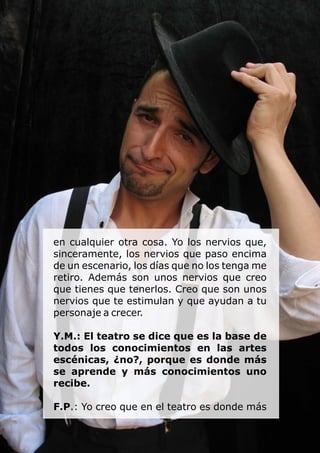 en cualquier otra cosa. Yo los nervios que,
sinceramente, los nervios que paso encima
de un escenario, los días que no los tenga me
retiro. Además son unos nervios que creo
que tienes que tenerlos. Creo que son unos
nervios que te estimulan y que ayudan a tu
personaje a crecer.
Y.M.: El teatro se dice que es la base de
todos los conocimientos en las artes
escénicas, ¿no?, porque es donde más
se aprende y más conocimientos uno
recibe.
F.P.: Yo creo que en el teatro es donde más
 