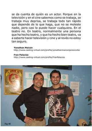 se da cuenta de quién es un actor. Porque en la
televisión y en el cine sabemos como se trabaja, se
trabaja muy deprisa, se trabaja todo tan rápido
que depende de lo que haga, que no se moleste
nadie, pero casi lo puede hacer cualquiera. En el
teatro no. En teatro, normalmente una persona
que ha hecho teatro, y que ha hecho bien teatro, va
a saberte hacer televisión y cine y al revés no estoy
tan seguro.
Pag 66
 