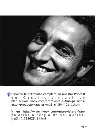 Escucha la entrevista completa en nuestro Podcast
d e C a s t i n g - V i r t u a l e n
http://www.ivoox.com/entrevista-a-fran-palacios-
actor-productor-audios-mp3_rf_544401_1.html
Y en http://www.ivoox.com/entrevista-a-fran-
p a l a c i o s - a - s e r g i o - d e - v a l - a u d i o s -
mp3_rf_732625_1.html
Pag 67
 