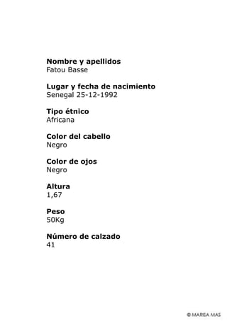 Nombre y apellidos
Fatou Basse
Lugar y fecha de nacimiento
Senegal 25-12-1992
Tipo étnico
Africana
Color del cabello
Negro
Color de ojos
Negro
Altura
1,67
Peso
50Kg
Número de calzado
41
 