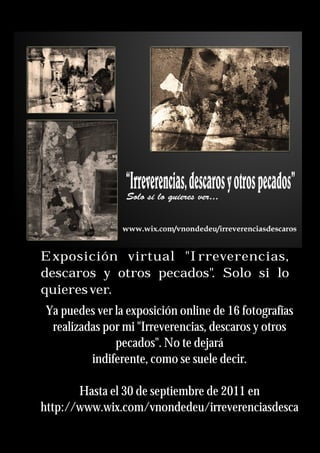Exposición virtual "Irreverencias,
descaros y otros pecados". Solo si lo
quieresver.
Ya puedes ver la exposición online de 16 fotografías
realizadas por mi "Irreverencias, descaros y otros
pecados". No te dejará
indiferente, como se suele decir.
Hasta el 30 de septiembre de 2011 en
http://www.wix.com/vnondedeu/irreverenciasdesca
 