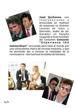 José Quiñones, con
i n t e r v e n c i o n e s y
entrevistas en multitud
de ocasiones en diversos
canales de radio y
televisión, acaba de ser
Ganador en España
(sugundo a nivel mundial)
del Certamen Concurso
“ E x p e r i e n c e t h e
extraordinari” convocado para todo el mundo por
una conocidísima marca de cerveza mejicana, y que
ha permitido dar a conocer la necesidad de la
convocatoria internacional de dobles de famosos.
Pag 88
 