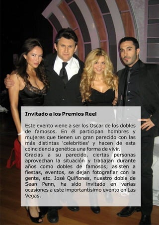 Invitado a los Premios Reel
Este evento viene a ser los Oscar de los dobles
de famosos. En él participan hombres y
mujeres que tienen un gran parecido con las
más distintas 'celebrities' y hacen de esta
coincidencia genética una forma de vivir.
Gracias a su parecido, ciertas personas
aprovechan la situación y trabajan durante
años como dobles de famosos; asisten a
fiestas, eventos, se dejan fotografiar con la
gente, etc. José Quiñones, nuestro doble de
Sean Penn, ha sido invitado en varias
ocasiones a este importantísimo evento en Las
Vegas.
 