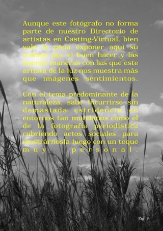 Aunque este fotógrafo no forma
parte de nuestro Directorio de
artistas en Casting-Virtual, bien
vale la pena exponer aquí su
trabajo por el buen hacer y las
buenas maneras con las que este
artista de la luz nos muestra más
que imágenes sentimientos.
Con el tema predominante de la
naturaleza, sabe incurrirse sin
demasiada estridencia en
entornos tan mundanos como el
de la fotografía periodística
cubriendo actos sociales para
mostrárnosla luego con un toque
m u y p e r s o n a l .
Pag 9
 