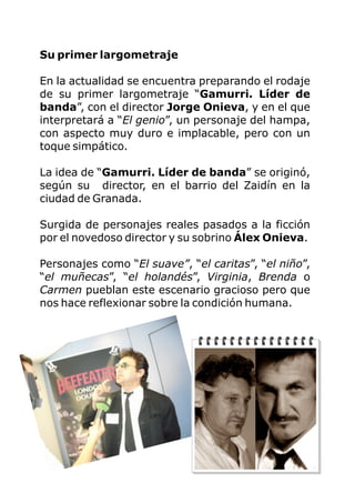 Su primer largometraje
En la actualidad se encuentra preparando el rodaje
de su primer largometraje “Gamurri. Líder de
banda”, con el director Jorge Onieva, y en el que
interpretará a “El genio”, un personaje del hampa,
con aspecto muy duro e implacable, pero con un
toque simpático.
La idea de “Gamurri. Líder de banda” se originó,
según su director, en el barrio del Zaidín en la
ciudad de Granada.
Surgida de personajes reales pasados a la ficción
por el novedoso director y su sobrino Álex Onieva.
Personajes como “El suave”, “el caritas”, “el niño”,
“el muñecas”, “el holandés”, Virginia, Brenda o
Carmen pueblan este escenario gracioso pero que
nos hace reflexionar sobre la condición humana.
 