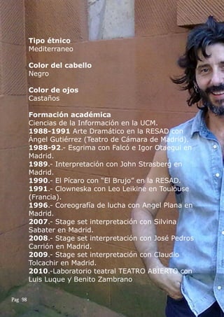 Tipo étnico
Mediterraneo
Color del cabello
Negro
Color de ojos
Castaños
Formación académica
Ciencias de la Información en la UCM.
1988-1991 Arte Dramático en la RESAD con
Ángel Gutiérrez (Teatro de Cámara de Madrid).
1988-92.- Esgrima con Falcó e Igor Otaegui en
Madrid.
1989.- Interpretación con John Strasberg en
Madrid.
1990.- El Pícaro con “El Brujo” en la RESAD.
1991.- Clowneska con Leo Leikine en Toulouse
(Francia).
1996.- Coreografía de lucha con Angel Plana en
Madrid.
2007.- Stage set interpretación con Silvina
Sabater en Madrid.
2008.- Stage set interpretación con José Pedros
Carrión en Madrid.
2009.- Stage set interpretación con Claudio
Tolcachir en Madrid.
2010.-Laboratorio teatral TEATRO ABIERTO con
Luis Luque y Benito Zambrano
Pag 98
 
