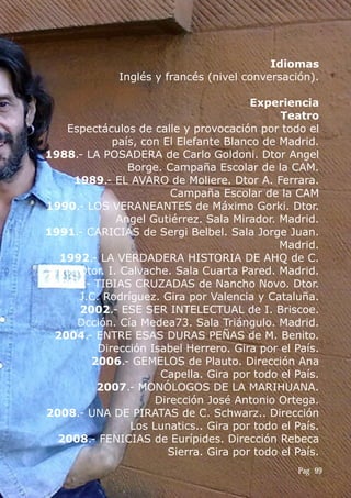 Idiomas
Inglés y francés (nivel conversación).
Experiencia
Teatro
Espectáculos de calle y provocación por todo el
país, con El Elefante Blanco de Madrid.
1988.- LA POSADERA de Carlo Goldoni. Dtor Angel
Borge. Campaña Escolar de la CAM.
1989.- EL AVARO de Moliere. Dtor A. Ferrara.
Campaña Escolar de la CAM
1990.- LOS VERANEANTES de Máximo Gorki. Dtor.
Angel Gutiérrez. Sala Mirador. Madrid.
1991.- CARICIAS de Sergi Belbel. Sala Jorge Juan.
Madrid.
1992.- LA VERDADERA HISTORIA DE AHQ de C.
Einh. Dtor. I. Calvache. Sala Cuarta Pared. Madrid.
1994.- TIBIAS CRUZADAS de Nancho Novo. Dtor.
J.C. Rodríguez. Gira por Valencia y Cataluña.
2002.- ESE SER INTELECTUAL de I. Briscoe.
Dcción. Cía Medea73. Sala Triángulo. Madrid.
2004.- ENTRE ESAS DURAS PEÑAS de M. Benito.
Dirección Isabel Herrero. Gira por el País.
2006.- GEMELOS de Plauto. Dirección Ana
Capella. Gira por todo el País.
2007.- MONÓLOGOS DE LA MARIHUANA.
Dirección José Antonio Ortega.
2008.- UNA DE PIRATAS de C. Schwarz.. Dirección
Los Lunatics.. Gira por todo el País.
2008.- FENICIAS de Eurípides. Dirección Rebeca
Sierra. Gira por todo el País.
Pag 99
 