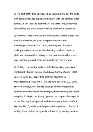 2) The cost of the blank produced by casting is low. For the parts
with complex shapes, especially the parts with the complex inner
cavities, it can show its economy; At the same time, it has wide
adaptability and good comprehensive mechanical properties.
3) However, there are many materials (such as metal, wood, fuel,
molding materials, etc.) and equipment (such as the
metallurgical furnace, sand mixer, molding machine, core
making machine, desander, shot blasting machine, cast iron
plate, etc.) required for casting production, which will produce
dust, harmful gas and noise and pollute the environment.
4) Casting is one of the earliest metal hot working processes
mastered by human beings, which has a history of about 6000
years. In 3200 BC, copper frog castings appeared in
Mesopotamia. Between the 13th and 10th centuries B.C., China
entered the heyday of bronze castings, and technology has
reached a very high level. For example, the simawu square tripod
weighing 875 kg in the Shang Dynasty, the zunpan of Marquis Yi
of the Warring States period, and the transparent mirror of the
Western Han Dynasty are all representative products of ancient
casting. Early casting was greatly influenced by pottery. Most of
 