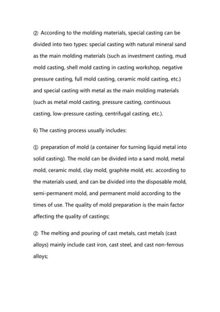 ② According to the molding materials, special casting can be
divided into two types: special casting with natural mineral sand
as the main molding materials (such as investment casting, mud
mold casting, shell mold casting in casting workshop, negative
pressure casting, full mold casting, ceramic mold casting, etc.)
and special casting with metal as the main molding materials
(such as metal mold casting, pressure casting, continuous
casting, low-pressure casting, centrifugal casting, etc.).
6) The casting process usually includes:
① preparation of mold (a container for turning liquid metal into
solid casting). The mold can be divided into a sand mold, metal
mold, ceramic mold, clay mold, graphite mold, etc. according to
the materials used, and can be divided into the disposable mold,
semi-permanent mold, and permanent mold according to the
times of use. The quality of mold preparation is the main factor
affecting the quality of castings;
② The melting and pouring of cast metals, cast metals (cast
alloys) mainly include cast iron, cast steel, and cast non-ferrous
alloys;
 