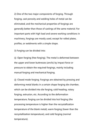 2) One of the two major components of forging. Through
forging, cast porosity and welding holes of metal can be
eliminated, and the mechanical properties of forgings are
generally better than those of castings of the same material. For
important parts with high load and severe working conditions in
machinery, forgings are mostly used, except for rolled plates,
profiles, or weldments with a simple shape.
3) Forging can be divided into:
① Open forging (free forging). The metal is deformed between
the upper and lower buttresses (anvils) by impact force or
pressure to obtain the required forgings, mainly including
manual forging and mechanical forging.
② Closed mode forging. Forgings are obtained by pressing and
deforming metal blanks in a certain shape forging die chamber,
which can be divided into die forging, cold heading, rotary
forging, extrusion, etc. According to the deformation
temperature, forging can be divided into hot forging (the
processing temperature is higher than the recrystallization
temperature of the blank metal), warm forging (lower than the
recrystallization temperature), and cold forging (normal
temperature).
 
