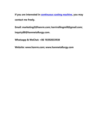 If you are interested in continuous casting machine, you may
contact me freely.
Email: marketing2@hanrm.com; kerrirollingmill@gmail.com;
inquiry88@hanmetallurgy.com.
Whatsapp & WeChat: +86 18392033938
Website: www.hanrm.com; www.hanmetallurgy.com
 