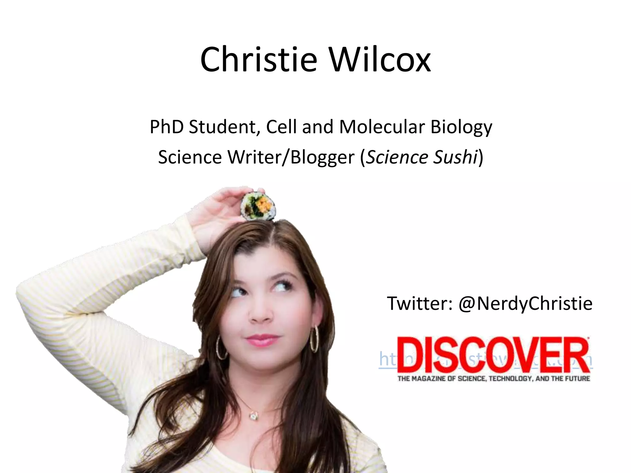 Christie Wilcox
PhD Student, Cell and Molecular Biology
Science Writer/Blogger (Science Sushi)
Twitter: @NerdyChristie
http://christiewilcox.com
 