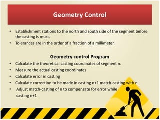 Geometry Control
• Establishment stations to the north and south side of the segment before
the casting is must.
• Tolerances are in the order of a fraction of a millimeter.

Geometry control Program
•
•
•
•
•

Calculate the theoretical casting coordinates of segment n.
Measure the actual casting coordinates
Calculate error in casting
Calculate correction to be made in casting n+1 match-casting with n
Adjust match-casting of n to compensate for error while
casting n+1

 